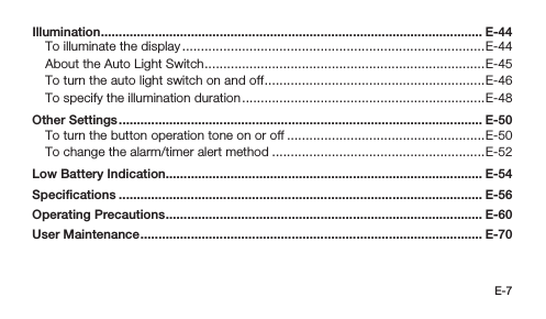 E-7Illumination .......................................................................................................... E-44To illuminate the display .................................................................................E-44About the Auto Light Switch ...........................................................................E-45To turn the auto light switch on and off ...........................................................E-46To specify the illumination duration .................................................................E-48Other Settings ..................................................................................................... E-50To turn the button operation tone on or off .....................................................E-50To change the alarm/timer alert method .........................................................E-52Low Battery Indication ........................................................................................ E-54Speciﬁcations ..................................................................................................... E-56Operating Precautions ........................................................................................ E-60User Maintenance ............................................................................................... E-70