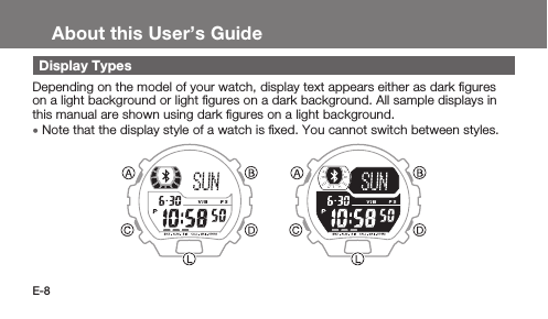 E-8About this User’s GuideDisplay TypesDepending on the model of your watch, display text appears either as dark ﬁgures on a light background or light ﬁgures on a dark background. All sample displays in this manual are shown using dark ﬁgures on a light background. • Note that the display style of a watch is ﬁxed. You cannot switch between styles.