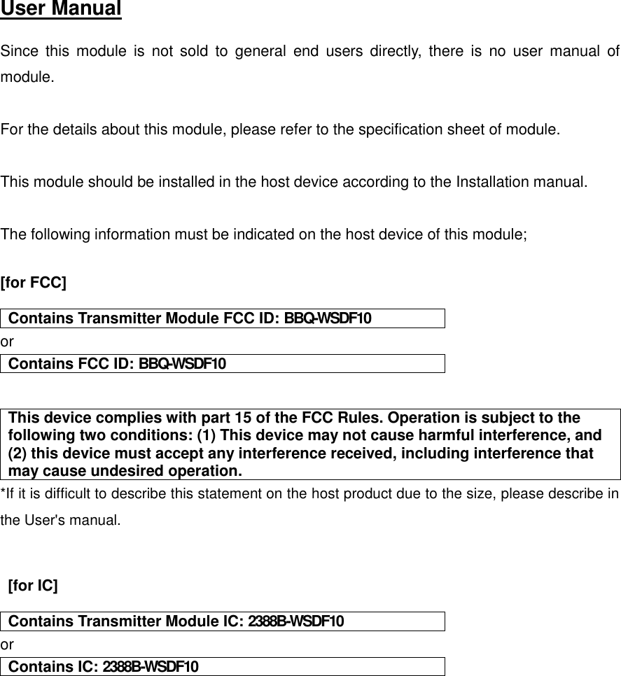  User Manual   Since  this  module  is  not  sold  to  general  end  users  directly,  there  is  no  user  manual  of module.  For the details about this module, please refer to the specification sheet of module.     This module should be installed in the host device according to the Installation manual.    The following information must be indicated on the host device of this module;  [for FCC]     Contains Transmitter Module FCC ID: BBQ-WSDF10 or Contains FCC ID: BBQ-WSDF10   This device complies with part 15 of the FCC Rules. Operation is subject to the following two conditions: (1) This device may not cause harmful interference, and (2) this device must accept any interference received, including interference that may cause undesired operation. *If it is difficult to describe this statement on the host product due to the size, please describe in the User&apos;s manual.     [for IC]     Contains Transmitter Module IC: 2388B-WSDF10 or Contains IC: 2388B-WSDF10     