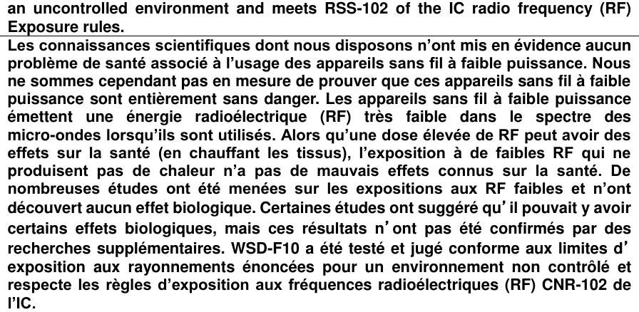 an  uncontrolled  environment  and  meets  RSS-102  of  the  IC  radio  frequency  (RF) Exposure rules. Les connaissances scientifiques dont nous disposons n’ont mis en évidence aucun problème de santé associé à l’usage des appareils sans fil à faible puissance. Nous ne sommes cependant pas en mesure de prouver que ces appareils sans fil à faible puissance sont entièrement sans danger. Les appareils sans fil à faible puissance émettent  une  énergie  radioélectrique  (RF)  très  faible  dans  le  spectre  des micro-ondes lorsqu’ils sont utilisés. Alors qu’une dose élevée de RF peut avoir des effets  sur  la  santé  (en  chauffant  les  tissus),  l’exposition  à  de  faibles  RF  qui  ne produisent  pas  de  chaleur  n’a  pas  de  mauvais  effets  connus  sur  la  santé.  De nombreuses  études  ont  été  menées  sur  les  expositions  aux  RF  faibles  et  n’ont découvert aucun effet biologique. Certaines études ont suggéré qu’il pouvait y avoir certains  effets  biologiques,  mais  ces  résultats  n’ont  pas  été  confirmés  par  des recherches supplémentaires. WSD-F10 a été testé et jugé conforme aux limites d’exposition  aux  rayonnements  énoncées  pour  un  environnement  non  contrôlé  et respecte les règles d’exposition aux fréquences radioélectriques (RF) CNR-102 de l’IC.   