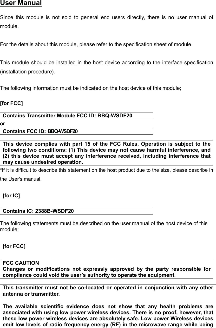 ᨵゞ䠖㻞㻜㻝㻢㻛㻜㻟㻛㻜㻤㻌 User Manual㻌 Since  this  module  is  not  sold  to  general  end  users  directly,  there  is  no  user  manual  of module.  For the details about this module, please refer to the specification sheet of module.     This module should be installed in the host device according to the interface specification (installation procedure).   The following information must be indicated on the host device of this module;  [for FCC]  Contains Transmitter Module FCC ID: BBQ-WSDF20 or Contains FCC ID: BBQ-WSDF20  This  device  complies  with part  15  of  the  FCC  Rules.  Operation  is  subject  to  the following two conditions: (1) This device may not cause harmful interference, and (2) this  device  must  accept  any interference received, including  interference that may cause undesired operation. *If it is difficult to describe this statement on the host product due to the size, please describe in the User&apos;s manual.    [for IC]   Contains IC: 2388B-WSDF20  The following statements must be described on the user manual of the host device of this module; 㻌  [for FCC] 㻌FCC CAUTION Changes  or  modifications  not  expressly  approved  by  the  party  responsible  for compliance could void the user’s authority to operate the equipment.  This transmitter must  not be co-located or operated in conjunction with any other antenna or transmitter.  The  available  scientific  evidence  does  not  show  that  any  health  problems  are associated with using low power wireless devices. There is no proof, however, that these low power wireless devices are absolutely safe. Low power Wireless devices emit low levels of radio frequency energy (RF) in the microwave range while being 