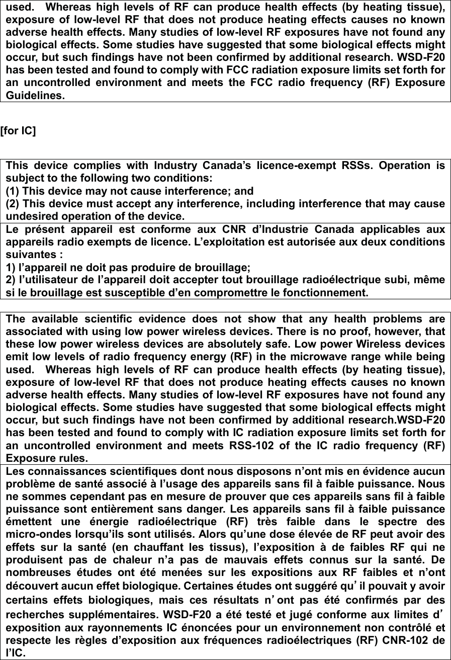 used.    Whereas  high  levels  of  RF  can  produce  health  effects  (by  heating  tissue), exposure of  low-level RF that  does  not  produce  heating effects causes no  known adverse health effects. Many studies of low-level RF exposures have not found any biological effects. Some studies have suggested that some biological effects might occur, but such findings have not been confirmed by additional research. WSD-F20 has been tested and found to comply with FCC radiation exposure limits set forth for an  uncontrolled  environment  and  meets  the  FCC  radio  frequency  (RF)  Exposure Guidelines.  [for IC]  㻌This  device  complies  with  Industry  Canada’s  licence-exempt  RSSs.  Operation  is subject to the following two conditions: (1) This device may not cause interference; and   (2) This device must accept any interference, including interference that may cause undesired operation of the device. Le  présent  appareil est  conforme  aux  CNR  d’Industrie  Canada  applicables  aux appareils radio exempts de licence. L’exploitation est autorisée aux deux conditions suivantes : 1) l’appareil ne doit pas produire de brouillage; 2) l’utilisateur de l’appareil doit accepter tout brouillage radioélectrique subi, même si le brouillage est susceptible d’en compromettre le fonctionnement.  The  available  scientific  evidence  does  not  show  that  any  health  problems  are associated with using low power wireless devices. There is no proof, however, that these low power wireless devices are absolutely safe. Low power Wireless devices emit low levels of radio frequency energy (RF) in the microwave range while being used.    Whereas  high  levels  of  RF  can produce  health  effects  (by  heating  tissue), exposure of  low-level RF that  does  not  produce  heating effects causes no  known adverse health effects. Many studies of low-level RF exposures have not found any biological effects. Some studies have suggested that some biological effects might occur, but such findings have not been confirmed by additional research.WSD-F20 has been tested and found to comply with IC radiation exposure limits set forth for an  uncontrolled  environment  and  meets  RSS-102  of  the  IC  radio  frequency  (RF) Exposure rules. Les connaissances scientifiques dont nous disposons n’ont mis en évidence aucun problème de santé associé à l’usage des appareils sans fil à faible puissance. Nous ne sommes cependant pas en mesure de prouver que ces appareils sans fil à faible puissance sont entièrement sans danger. Les appareils sans fil à  faible puissance émettent  une  énergie  radioélectrique  (RF)  très  faible  dans  le  spectre  des micro-ondes lorsqu’ils sont utilisés. Alors qu’une dose élevée de RF peut avoir des effets  sur  la  santé  (en  chauffant  les  tissus),  l’exposition  à  de  faibles  RF  qui  ne produisent  pas  de  chaleur  n’a  pas  de  mauvais  effets  connus  sur  la  santé.  De nombreuses  études  ont  été  menées  sur  les  expositions  aux  RF  faibles  et  n’ont découvert aucun effet biologique. Certaines études ont suggéré qu䇻䇻il pouvait y avoir certains  effets  biologiques,  mais  ces  résultats  n䇻ont  pas  été  confirmés  par  des recherches supplémentaires. WSD-F20 a été testé et jugé  conforme aux limites d䇻exposition aux rayonnements IC énoncées pour un environnement non contrôlé et respecte les règles d’exposition aux fréquences radioélectriques (RF) CNR-102 de l’IC.  