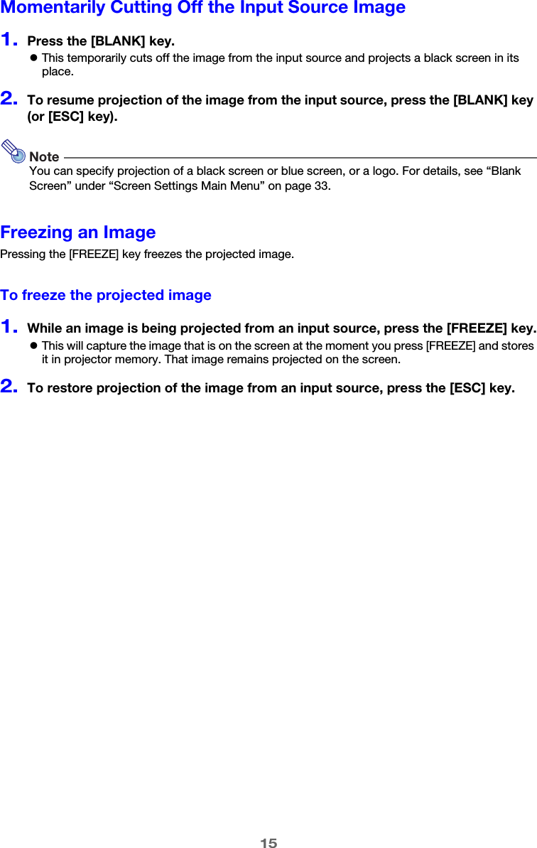 15Momentarily Cutting Off the Input Source Image1.Press the [BLANK] key.zThis temporarily cuts off the image from the input source and projects a black screen in its place.2.To resume projection of the image from the input source, press the [BLANK] key (or [ESC] key).NoteYou can specify projection of a black screen or blue screen, or a logo. For details, see “Blank Screen” under “Screen Settings Main Menu” on page 33.Freezing an ImagePressing the [FREEZE] key freezes the projected image.To freeze the projected image1.While an image is being projected from an input source, press the [FREEZE] key.zThis will capture the image that is on the screen at the moment you press [FREEZE] and stores it in projector memory. That image remains projected on the screen.2.To restore projection of the image from an input source, press the [ESC] key.