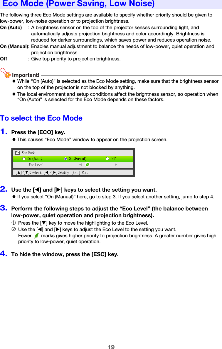 19The following three Eco Mode settings are available to specify whether priority should be given to low-power, low-noise operation or to projection brightness.Important!zWhile “On (Auto)” is selected as the Eco Mode setting, make sure that the brightness sensor on the top of the projector is not blocked by anything.zThe local environment and setup conditions affect the brightness sensor, so operation when “On (Auto)” is selected for the Eco Mode depends on these factors.To select the Eco Mode1.Press the [ECO] key.zThis causes “Eco Mode” window to appear on the projection screen.2.Use the [W] and [X] keys to select the setting you want.zIf you select “On (Manual)” here, go to step 3. If you select another setting, jump to step 4.3.Perform the following steps to adjust the “Eco Level” (the balance between low-power, quiet operation and projection brightness).4.To hide the window, press the [ESC] key.Eco Mode (Power Saving, Low Noise)On (Auto) : A brightness sensor on the top of the projector senses surrounding light, and automatically adjusts projection brightness and color accordingly. Brightness is reduced for darker surroundings, which saves power and reduces operation noise.On (Manual): Enables manual adjustment to balance the needs of low-power, quiet operation and projection brightness.Off : Give top priority to projection brightness.1Press the [T] key to move the highlighting to the Eco Level.2Use the [W] and [X] keys to adjust the Eco Level to the setting you want.Fewer   marks gives higher priority to projection brightness. A greater number gives high priority to low-power, quiet operation.