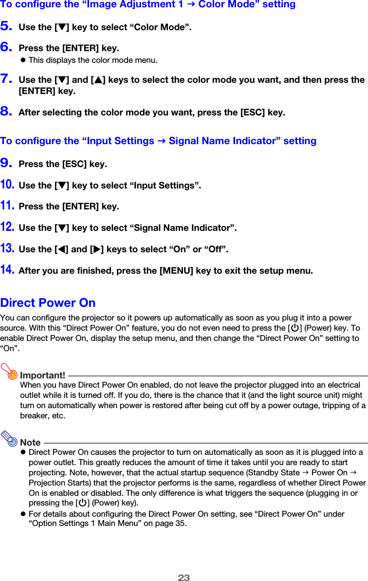 23To configure the “Image Adjustment 1 J Color Mode” setting5.Use the [T] key to select “Color Mode”.6.Press the [ENTER] key.zThis displays the color mode menu.7.Use the [T] and [S] keys to select the color mode you want, and then press the [ENTER] key.8.After selecting the color mode you want, press the [ESC] key.To configure the “Input Settings J Signal Name Indicator” setting9.Press the [ESC] key.10.Use the [T] key to select “Input Settings”.11.Press the [ENTER] key.12.Use the [T] key to select “Signal Name Indicator”.13.Use the [W] and [X] keys to select “On” or “Off”.14.After you are finished, press the [MENU] key to exit the setup menu.Direct Power OnYou can configure the projector so it powers up automatically as soon as you plug it into a power source. With this “Direct Power On” feature, you do not even need to press the [P] (Power) key. To enable Direct Power On, display the setup menu, and then change the “Direct Power On” setting to “On”.Important!When you have Direct Power On enabled, do not leave the projector plugged into an electrical outlet while it is turned off. If you do, there is the chance that it (and the light source unit) might turn on automatically when power is restored after being cut off by a power outage, tripping of a breaker, etc.NotezDirect Power On causes the projector to turn on automatically as soon as it is plugged into a power outlet. This greatly reduces the amount of time it takes until you are ready to start projecting. Note, however, that the actual startup sequence (Standby State J Power On J Projection Starts) that the projector performs is the same, regardless of whether Direct Power On is enabled or disabled. The only difference is what triggers the sequence (plugging in or pressing the [P] (Power) key).zFor details about configuring the Direct Power On setting, see “Direct Power On” under “Option Settings 1 Main Menu” on page 35.