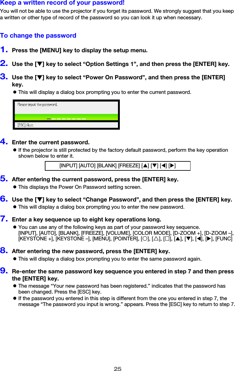 25Keep a written record of your password!You will not be able to use the projector if you forget its password. We strongly suggest that you keep a written or other type of record of the password so you can look it up when necessary.To change the password1.Press the [MENU] key to display the setup menu.2.Use the [T] key to select “Option Settings 1”, and then press the [ENTER] key.3.Use the [T] key to select “Power On Password”, and then press the [ENTER] key.zThis will display a dialog box prompting you to enter the current password.4.Enter the current password.zIf the projector is still protected by the factory default password, perform the key operation shown below to enter it.5.After entering the current password, press the [ENTER] key.zThis displays the Power On Password setting screen.6.Use the [T] key to select “Change Password”, and then press the [ENTER] key.zThis will display a dialog box prompting you to enter the new password.7.Enter a key sequence up to eight key operations long.zYou can use any of the following keys as part of your password key sequence. [INPUT], [AUTO], [BLANK], [FREEZE], [VOLUME], [COLOR MODE], [D-ZOOM +], [D-ZOOM –], [KEYSTONE +], [KEYSTONE –], [MENU], [POINTER], [O], [f], [Z], [S], [T], [W], [X], [FUNC]8.After entering the new password, press the [ENTER] key.zThis will display a dialog box prompting you to enter the same password again.9.Re-enter the same password key sequence you entered in step 7 and then press the [ENTER] key.zThe message “Your new password has been registered.” indicates that the password has been changed. Press the [ESC] key.zIf the password you entered in this step is different from the one you entered in step 7, the message “The password you input is wrong.” appears. Press the [ESC] key to return to step 7.[INPUT] [AUTO] [BLANK] [FREEZE] [S] [T] [W] [X]