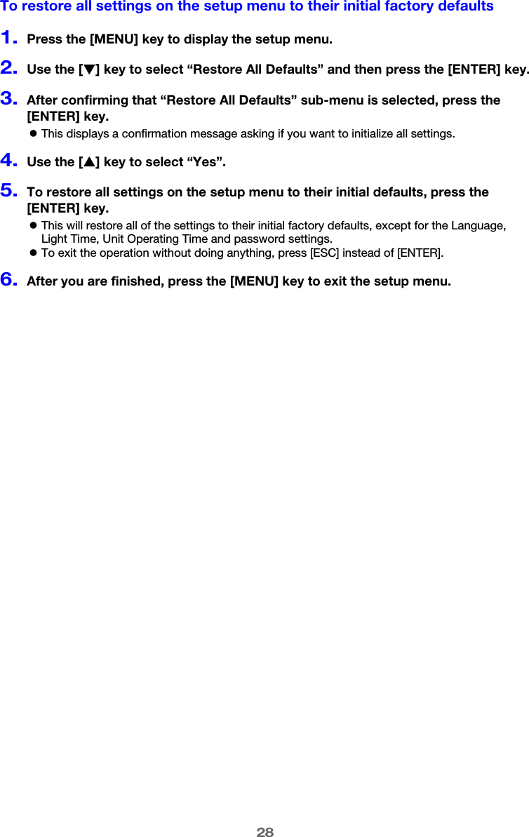 28To restore all settings on the setup menu to their initial factory defaults1.Press the [MENU] key to display the setup menu.2.Use the [T] key to select “Restore All Defaults” and then press the [ENTER] key.3.After confirming that “Restore All Defaults” sub-menu is selected, press the [ENTER] key.zThis displays a confirmation message asking if you want to initialize all settings.4.Use the [S] key to select “Yes”.5.To restore all settings on the setup menu to their initial defaults, press the [ENTER] key.zThis will restore all of the settings to their initial factory defaults, except for the Language, Light Time, Unit Operating Time and password settings.zTo exit the operation without doing anything, press [ESC] instead of [ENTER].6.After you are finished, press the [MENU] key to exit the setup menu.