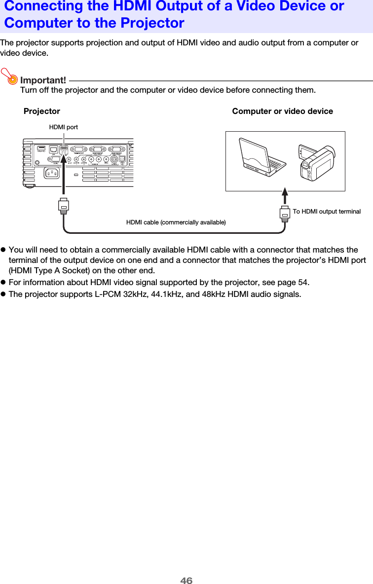 46The projector supports projection and output of HDMI video and audio output from a computer or video device.Important!Turn off the projector and the computer or video device before connecting them.zYou will need to obtain a commercially available HDMI cable with a connector that matches the terminal of the output device on one end and a connector that matches the projector’s HDMI port (HDMI Type A Socket) on the other end.zFor information about HDMI video signal supported by the projector, see page 54.zThe projector supports L-PCM 32kHz, 44.1kHz, and 48kHz HDMI audio signals.Connecting the HDMI Output of a Video Device or Computer to the ProjectorProjectorHDMI portTo HDMI output terminalComputer or video deviceHDMI cable (commercially available)