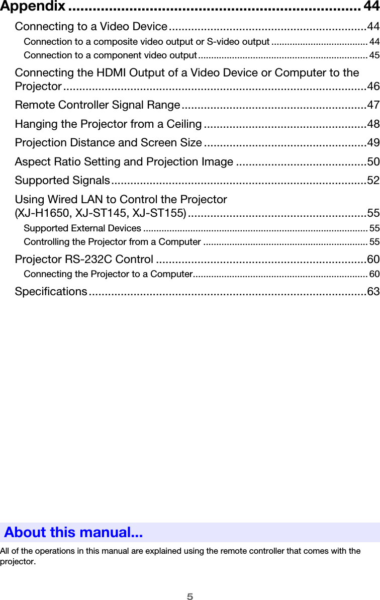 5Appendix ........................................................................ 44Connecting to a Video Device..............................................................44Connection to a composite video output or S-video output ..................................... 44Connection to a component video output................................................................. 45Connecting the HDMI Output of a Video Device or Computer to the Projector ...............................................................................................46Remote Controller Signal Range..........................................................47Hanging the Projector from a Ceiling ...................................................48Projection Distance and Screen Size ...................................................49Aspect Ratio Setting and Projection Image .........................................50Supported Signals................................................................................52Using Wired LAN to Control the Projector (XJ-H1650, XJ-ST145, XJ-ST155)........................................................55Supported External Devices ...................................................................................... 55Controlling the Projector from a Computer ............................................................... 55Projector RS-232C Control ..................................................................60Connecting the Projector to a Computer................................................................... 60Specifications.......................................................................................63All of the operations in this manual are explained using the remote controller that comes with the projector.About this manual...