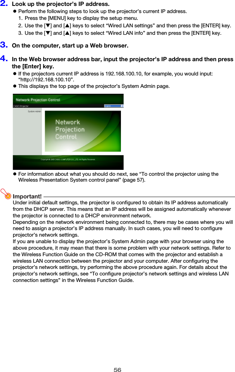 562.Look up the projector’s IP address.zPerform the following steps to look up the projector’s current IP address.3.On the computer, start up a Web browser.4.In the Web browser address bar, input the projector’s IP address and then press the [Enter] key.zIf the projectors current IP address is 192.168.100.10, for example, you would input: “http://192.168.100.10”.zThis displays the top page of the projector’s System Admin page.zFor information about what you should do next, see “To control the projector using the Wireless Presentation System control panel” (page 57).Important!Under initial default settings, the projector is configured to obtain its IP address automatically from the DHCP server. This means that an IP address will be assigned automatically whenever the projector is connected to a DHCP environment network.Depending on the network environment being connected to, there may be cases where you will need to assign a projector’s IP address manually. In such cases, you will need to configure projector’s network settings.If you are unable to display the projector’s System Admin page with your browser using the above procedure, it may mean that there is some problem with your network settings. Refer to the Wireless Function Guide on the CD-ROM that comes with the projector and establish a wireless LAN connection between the projector and your computer. After configuring the projector’s network settings, try performing the above procedure again. For details about the projector’s network settings, see “To configure projector’s network settings and wireless LAN connection settings” in the Wireless Function Guide.1. Press the [MENU] key to display the setup menu.2. Use the [T] and [S] keys to select “Wired LAN settings” and then press the [ENTER] key.3. Use the [T] and [S] keys to select “Wired LAN info” and then press the [ENTER] key.