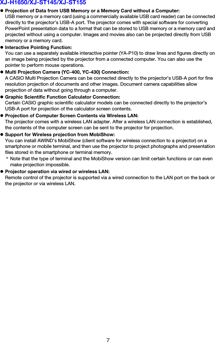 7XJ-H1650/XJ-ST145/XJ-ST155zProjection of Data from USB Memory or a Memory Card without a Computer:USB memory or a memory card (using a commercially available USB card reader) can be connected directly to the projector’s USB-A port. The projector comes with special software for converting PowerPoint presentation data to a format that can be stored to USB memory or a memory card and projected without using a computer. Images and movies also can be projected directly from USB memory or a memory card.zInteractive Pointing Function:You can use a separately available interactive pointer (YA-P10) to draw lines and figures directly on an image being projected by the projector from a connected computer. You can also use the pointer to perform mouse operations.zMulti Projection Camera (YC-400, YC-430) Connection:A CASIO Multi Projection Camera can be connected directly to the projector’s USB-A port for fine resolution projection of documents and other images. Document camera capabilities allow projection of data without going through a computer.zGraphic Scientific Function Calculator Connection:Certain CASIO graphic scientific calculator models can be connected directly to the projector’s USB-A port for projection of the calculator screen contents.zProjection of Computer Screen Contents via Wireless LAN:The projector comes with a wireless LAN adapter. After a wireless LAN connection is established, the contents of the computer screen can be sent to the projector for projection.zSupport for Wireless projection from MobiShow:You can install AWIND’s MobiShow (client software for wireless connection to a projector) on a smartphone or mobile terminal, and then use the projector to project photographs and presentation files stored in the smartphone or terminal memory.zProjector operation via wired or wireless LAN:Remote control of the projector is supported via a wired connection to the LAN port on the back or the projector or via wireless LAN.*Note that the type of terminal and the MobiShow version can limit certain functions or can even make projection impossible.