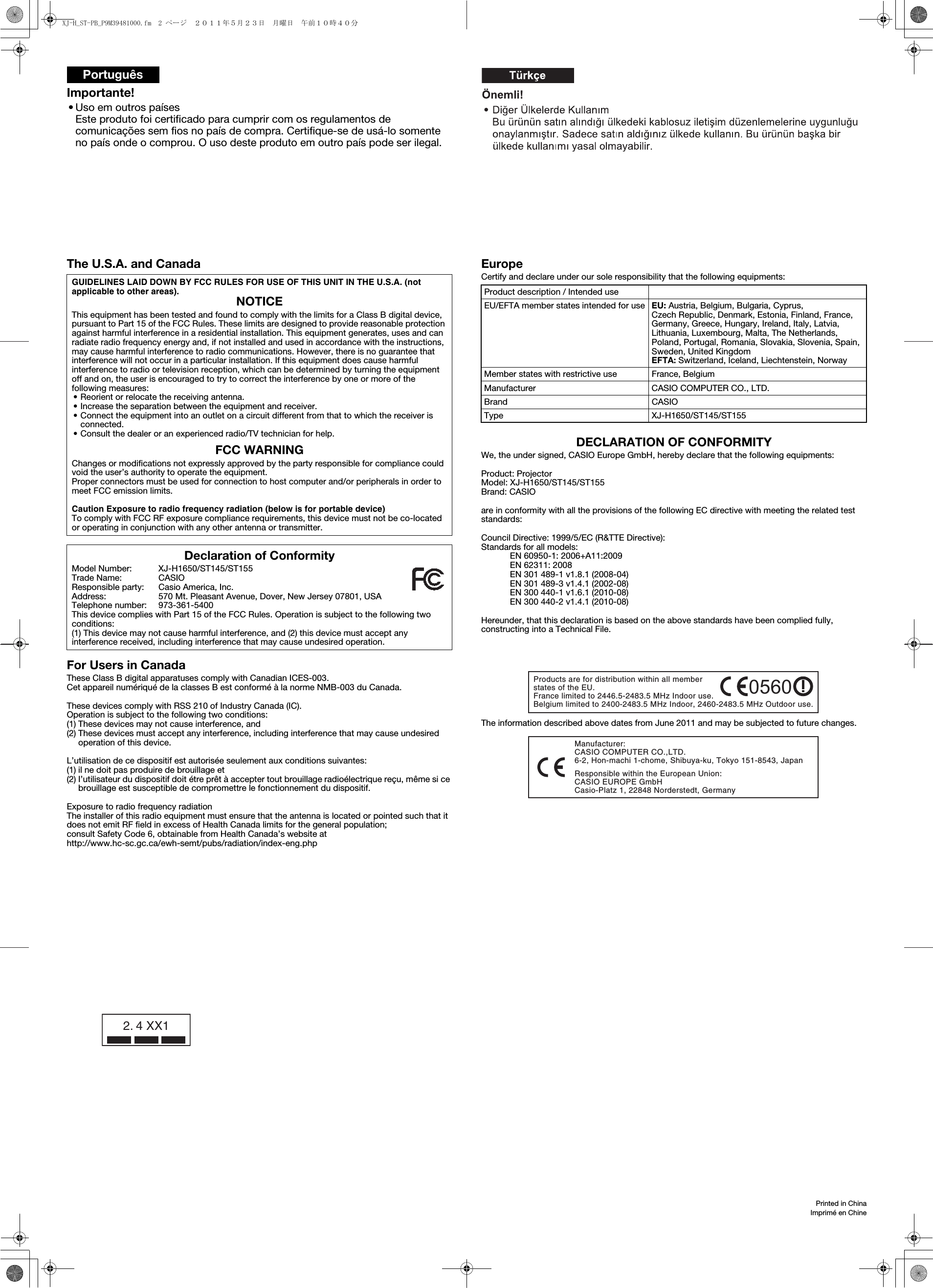 Importante!• Uso em outros paísesEste produto foi certificado para cumprir com os regulamentos de comunicações sem fios no país de compra. Certifique-se de usá-lo somente no país onde o comprou. O uso deste produto em outro país pode ser ilegal.Português2. 4 XX1Printed in ChinaImprimé en ChineThe U.S.A. and CanadaFor Users in CanadaThese Class B digital apparatuses comply with Canadian ICES-003.Cet appareil numériqué de la classes B est conformé à la norme NMB-003 du Canada.These devices comply with RSS 210 of Industry Canada (IC).Operation is subject to the following two conditions:(1) These devices may not cause interference, and(2) These devices must accept any interference, including interference that may cause undesired operation of this device.L’utilisation de ce dispositif est autorisée seulement aux conditions suivantes:(1) il ne doit pas produire de brouillage et(2) I’utilisateur du dispositif doit étre prêt à accepter tout brouillage radioélectrique reçu, même si ce brouillage est susceptible de compromettre le fonctionnement du dispositif.Exposure to radio frequency radiationThe installer of this radio equipment must ensure that the antenna is located or pointed such that it does not emit RF field in excess of Health Canada limits for the general population;consult Safety Code 6, obtainable from Health Canada’s website at http://www.hc-sc.gc.ca/ewh-semt/pubs/radiation/index-eng.phpEuropeCertify and declare under our sole responsibility that the following equipments:DECLARATION OF CONFORMITYWe, the under signed, CASIO Europe GmbH, hereby declare that the following equipments:Product: ProjectorModel: XJ-H1650/ST145/ST155Brand: CASIOare in conformity with all the provisions of the following EC directive with meeting the related test standards:Council Directive: 1999/5/EC (R&amp;TTE Directive):Standards for all models:EN 60950-1: 2006+A11:2009EN 62311: 2008EN 301 489-1 v1.8.1 (2008-04)EN 301 489-3 v1.4.1 (2002-08)EN 300 440-1 v1.6.1 (2010-08)EN 300 440-2 v1.4.1 (2010-08)Hereunder, that this declaration is based on the above standards have been complied fully, constructing into a Technical File.The information described above dates from June 2011 and may be subjected to future changes.GUIDELINES LAID DOWN BY FCC RULES FOR USE OF THIS UNIT IN THE U.S.A. (not applicable to other areas).NOTICEThis equipment has been tested and found to comply with the limits for a Class B digital device, pursuant to Part 15 of the FCC Rules. These limits are designed to provide reasonable protection against harmful interference in a residential installation. This equipment generates, uses and can radiate radio frequency energy and, if not installed and used in accordance with the instructions, may cause harmful interference to radio communications. However, there is no guarantee that interference will not occur in a particular installation. If this equipment does cause harmful interference to radio or television reception, which can be determined by turning the equipment off and on, the user is encouraged to try to correct the interference by one or more of the following measures:• Reorient or relocate the receiving antenna.• Increase the separation between the equipment and receiver.• Connect the equipment into an outlet on a circuit different from that to which the receiver is connected.• Consult the dealer or an experienced radio/TV technician for help.FCC WARNINGChanges or modifications not expressly approved by the party responsible for compliance could void the user’s authority to operate the equipment.Proper connectors must be used for connection to host computer and/or peripherals in order to meet FCC emission limits.Caution Exposure to radio frequency radiation (below is for portable device)To comply with FCC RF exposure compliance requirements, this device must not be co-located or operating in conjunction with any other antenna or transmitter.Declaration of ConformityModel Number: XJ-H1650/ST145/ST155Trade Name: CASIOResponsible party: Casio America, Inc.Address: 570 Mt. Pleasant Avenue, Dover, New Jersey 07801, USATelephone number: 973-361-5400This device complies with Part 15 of the FCC Rules. Operation is subject to the following two conditions:(1) This device may not cause harmful interference, and (2) this device must accept any interference received, including interference that may cause undesired operation.Product description / Intended useEU/EFTA member states intended for use EU: Austria, Belgium, Bulgaria, Cyprus, Czech Republic, Denmark, Estonia, Finland, France, Germany, Greece, Hungary, Ireland, Italy, Latvia, Lithuania, Luxembourg, Malta, The Netherlands, Poland, Portugal, Romania, Slovakia, Slovenia, Spain, Sweden, United KingdomEFTA: Switzerland, Iceland, Liechtenstein, NorwayMember states with restrictive use France, BelgiumManufacturer CASIO COMPUTER CO., LTD.Brand CASIOType XJ-H1650/ST145/ST155Products are for distribution within all member states of the EU. France limited to 2446.5-2483.5 MHz Indoor use. Belgium limited to 2400-2483.5 MHz Indoor, 2460-2483.5 MHz Outdoor use.0560Manufacturer:CASIO COMPUTER CO.,LTD.6-2, Hon-machi 1-chome, Shibuya-ku, Tokyo 151-8543, Japan Responsible within the European Union:CASIO EUROPE GmbHCasio-Platz 1, 22848 Norderstedt, GermanyXJ-H_ST-PB_P9M39481000.fm  2 ページ  ２０１１年５月２３日　月曜日　午前１０時４０分