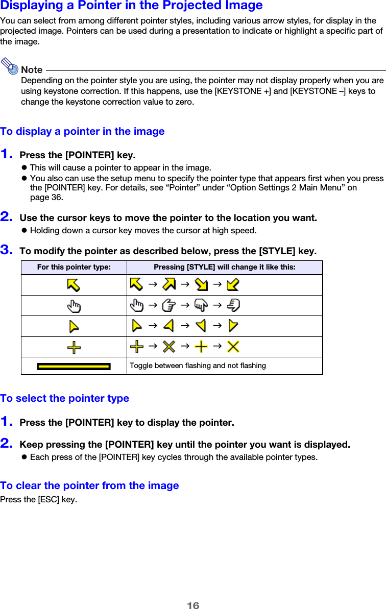 16Displaying a Pointer in the Projected ImageYou can select from among different pointer styles, including various arrow styles, for display in the projected image. Pointers can be used during a presentation to indicate or highlight a specific part of the image.NoteDepending on the pointer style you are using, the pointer may not display properly when you are using keystone correction. If this happens, use the [KEYSTONE +] and [KEYSTONE –] keys to change the keystone correction value to zero.To display a pointer in the image1.Press the [POINTER] key.zThis will cause a pointer to appear in the image.zYou also can use the setup menu to specify the pointer type that appears first when you press the [POINTER] key. For details, see “Pointer” under “Option Settings 2 Main Menu” on page 36.2.Use the cursor keys to move the pointer to the location you want.zHolding down a cursor key moves the cursor at high speed.3.To modify the pointer as described below, press the [STYLE] key.To select the pointer type1.Press the [POINTER] key to display the pointer.2.Keep pressing the [POINTER] key until the pointer you want is displayed.zEach press of the [POINTER] key cycles through the available pointer types.To clear the pointer from the imagePress the [ESC] key.For this pointer type: Pressing [STYLE] will change it like this:  J     J     J    J     J     J    J     J     J    J     J     J  Toggle between flashing and not flashing