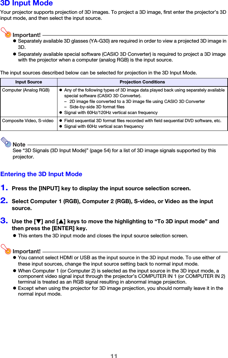 113D Input ModeYour projector supports projection of 3D images. To project a 3D image, first enter the projector’s 3D input mode, and then select the input source.Important!zSeparately available 3D glasses (YA-G30) are required in order to view a projected 3D image in 3D.zSeparately available special software (CASIO 3D Converter) is required to project a 3D image with the projector when a computer (analog RGB) is the input source.The input sources described below can be selected for projection in the 3D Input Mode.NoteSee “3D Signals (3D Input Mode)” (page 54) for a list of 3D image signals supported by this projector.Entering the 3D Input Mode1.Press the [INPUT] key to display the input source selection screen.2.Select Computer 1 (RGB), Computer 2 (RGB), S-video, or Video as the input source.3.Use the [T] and [S] keys to move the highlighting to “To 3D input mode” and then press the [ENTER] key.zThis enters the 3D input mode and closes the input source selection screen.Important!zYou cannot select HDMI or USB as the input source in the 3D input mode. To use either of these input sources, change the input source setting back to normal input mode.zWhen Computer 1 (or Computer 2) is selected as the input source in the 3D input mode, a component video signal input through the projector’s COMPUTER IN 1 (or COMPUTER IN 2) terminal is treated as an RGB signal resulting in abnormal image projection.zExcept when using the projector for 3D image projection, you should normally leave it in the normal input mode.Input Source Projection ConditionsComputer (Analog RGB) zAny of the following types of 3D image data played back using separately available special software (CASIO 3D Converter).– 2D image file converted to a 3D image file using CASIO 3D Converter– Side-by-side 3D format fileszSignal with 60Hz/120Hz vertical scan frequencyComposite Video, S-video zField sequential 3D format files recorded with field sequential DVD software, etc.zSignal with 60Hz vertical scan frequency