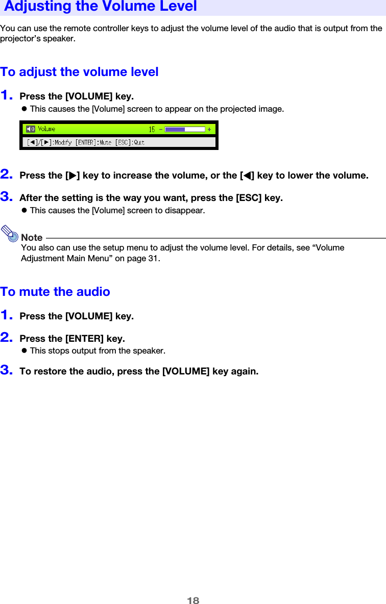 18You can use the remote controller keys to adjust the volume level of the audio that is output from the projector’s speaker.To adjust the volume level1.Press the [VOLUME] key.zThis causes the [Volume] screen to appear on the projected image.2.Press the [X] key to increase the volume, or the [W] key to lower the volume.3.After the setting is the way you want, press the [ESC] key.zThis causes the [Volume] screen to disappear.NoteYou also can use the setup menu to adjust the volume level. For details, see “Volume Adjustment Main Menu” on page 31.To mute the audio1.Press the [VOLUME] key.2.Press the [ENTER] key.zThis stops output from the speaker.3.To restore the audio, press the [VOLUME] key again.Adjusting the Volume Level