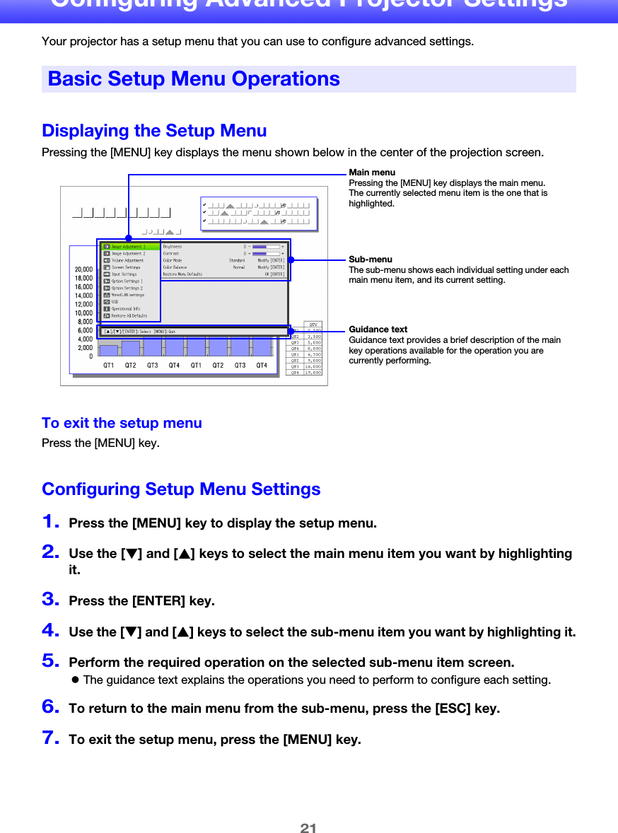 21Configuring Advanced Projector SettingsYour projector has a setup menu that you can use to configure advanced settings.Displaying the Setup MenuPressing the [MENU] key displays the menu shown below in the center of the projection screen.To exit the setup menuPress the [MENU] key.Configuring Setup Menu Settings1.Press the [MENU] key to display the setup menu.2.Use the [T] and [S] keys to select the main menu item you want by highlighting it.3.Press the [ENTER] key.4.Use the [T] and [S] keys to select the sub-menu item you want by highlighting it.5.Perform the required operation on the selected sub-menu item screen.zThe guidance text explains the operations you need to perform to configure each setting.6.To return to the main menu from the sub-menu, press the [ESC] key.7.To exit the setup menu, press the [MENU] key.Basic Setup Menu OperationsMain menuPressing the [MENU] key displays the main menu. The currently selected menu item is the one that is highlighted.Sub-menuThe sub-menu shows each individual setting under each main menu item, and its current setting.Guidance textGuidance text provides a brief description of the main key operations available for the operation you are currently performing.