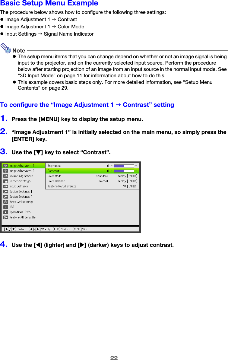 22Basic Setup Menu ExampleThe procedure below shows how to configure the following three settings:zImage Adjustment 1 J ContrastzImage Adjustment 1 J Color ModezInput Settings J Signal Name IndicatorNotezThe setup menu items that you can change depend on whether or not an image signal is being input to the projector, and on the currently selected input source. Perform the procedure below after starting projection of an image from an input source in the normal input mode. See “3D Input Mode” on page 11 for information about how to do this.zThis example covers basic steps only. For more detailed information, see “Setup Menu Contents” on page 29.To configure the “Image Adjustment 1 J Contrast” setting1.Press the [MENU] key to display the setup menu.2.“Image Adjustment 1” is initially selected on the main menu, so simply press the [ENTER] key.3.Use the [T] key to select “Contrast”.4.Use the [W] (lighter) and [X] (darker) keys to adjust contrast.