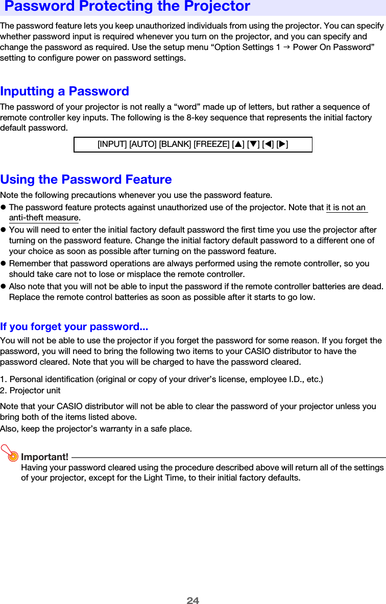 24The password feature lets you keep unauthorized individuals from using the projector. You can specify whether password input is required whenever you turn on the projector, and you can specify and change the password as required. Use the setup menu “Option Settings 1 J Power On Password” setting to configure power on password settings.Inputting a PasswordThe password of your projector is not really a “word” made up of letters, but rather a sequence of remote controller key inputs. The following is the 8-key sequence that represents the initial factory default password.Using the Password FeatureNote the following precautions whenever you use the password feature.zThe password feature protects against unauthorized use of the projector. Note that it is not an anti-theft measure.zYou will need to enter the initial factory default password the first time you use the projector after turning on the password feature. Change the initial factory default password to a different one of your choice as soon as possible after turning on the password feature.zRemember that password operations are always performed using the remote controller, so you should take care not to lose or misplace the remote controller.zAlso note that you will not be able to input the password if the remote controller batteries are dead. Replace the remote control batteries as soon as possible after it starts to go low.If you forget your password...You will not be able to use the projector if you forget the password for some reason. If you forget the password, you will need to bring the following two items to your CASIO distributor to have the password cleared. Note that you will be charged to have the password cleared.Note that your CASIO distributor will not be able to clear the password of your projector unless you bring both of the items listed above.Also, keep the projector’s warranty in a safe place.Important!Having your password cleared using the procedure described above will return all of the settings of your projector, except for the Light Time, to their initial factory defaults.Password Protecting the Projector[INPUT] [AUTO] [BLANK] [FREEZE] [S] [T] [W] [X]1. Personal identification (original or copy of your driver’s license, employee I.D., etc.)2. Projector unit