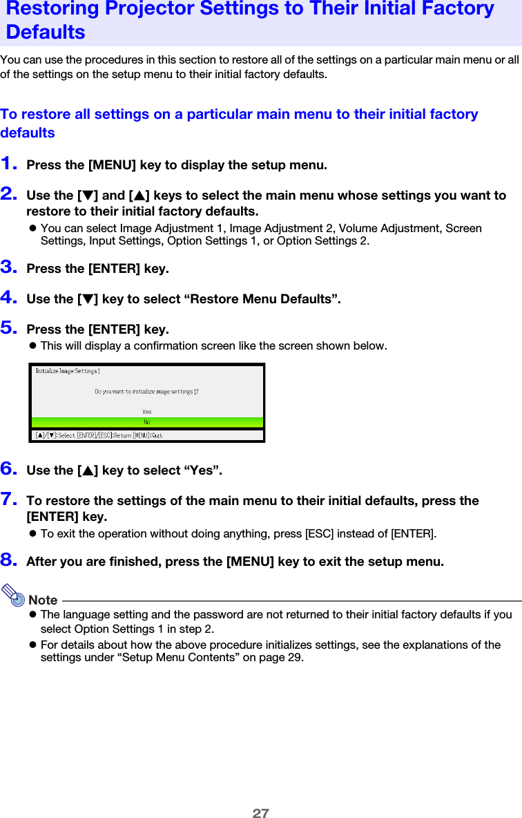 27You can use the procedures in this section to restore all of the settings on a particular main menu or all of the settings on the setup menu to their initial factory defaults.To restore all settings on a particular main menu to their initial factory defaults1.Press the [MENU] key to display the setup menu.2.Use the [T] and [S] keys to select the main menu whose settings you want to restore to their initial factory defaults.zYou can select Image Adjustment 1, Image Adjustment 2, Volume Adjustment, Screen Settings, Input Settings, Option Settings 1, or Option Settings 2.3.Press the [ENTER] key.4.Use the [T] key to select “Restore Menu Defaults”.5.Press the [ENTER] key.zThis will display a confirmation screen like the screen shown below.6.Use the [S] key to select “Yes”.7.To restore the settings of the main menu to their initial defaults, press the [ENTER] key.zTo exit the operation without doing anything, press [ESC] instead of [ENTER].8.After you are finished, press the [MENU] key to exit the setup menu.NotezThe language setting and the password are not returned to their initial factory defaults if you select Option Settings 1 in step 2.zFor details about how the above procedure initializes settings, see the explanations of the settings under “Setup Menu Contents” on page 29.Restoring Projector Settings to Their Initial Factory Defaults