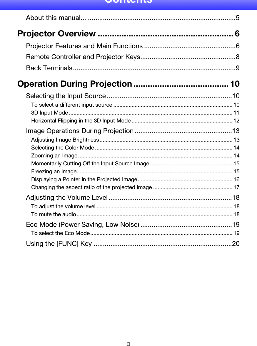 3ContentsAbout this manual... ...............................................................................5Projector Overview ......................................................... 6Projector Features and Main Functions .................................................6Remote Controller and Projector Keys...................................................8Back Terminals.......................................................................................9Operation During Projection ........................................ 10Selecting the Input Source ...................................................................10To select a different input source .............................................................................. 103D Input Mode ........................................................................................................... 11Horizontal Flipping in the 3D Input Mode .................................................................. 12Image Operations During Projection ....................................................13Adjusting Image Brightness....................................................................................... 13Selecting the Color Mode .......................................................................................... 14Zooming an Image..................................................................................................... 14Momentarily Cutting Off the Input Source Image ...................................................... 15Freezing an Image...................................................................................................... 15Displaying a Pointer in the Projected Image.............................................................. 16Changing the aspect ratio of the projected image .................................................... 17Adjusting the Volume Level..................................................................18To adjust the volume level ......................................................................................... 18To mute the audio...................................................................................................... 18Eco Mode (Power Saving, Low Noise) .................................................19To select the Eco Mode............................................................................................. 19Using the [FUNC] Key ..........................................................................20