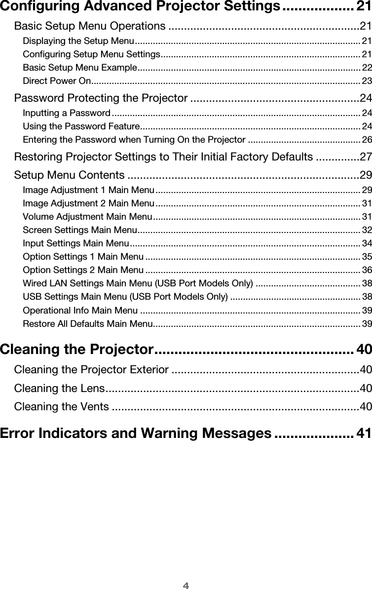 4Configuring Advanced Projector Settings .................. 21Basic Setup Menu Operations .............................................................21Displaying the Setup Menu........................................................................................ 21Configuring Setup Menu Settings.............................................................................. 21Basic Setup Menu Example....................................................................................... 22Direct Power On......................................................................................................... 23Password Protecting the Projector ......................................................24Inputting a Password................................................................................................. 24Using the Password Feature...................................................................................... 24Entering the Password when Turning On the Projector ............................................ 26Restoring Projector Settings to Their Initial Factory Defaults ..............27Setup Menu Contents ..........................................................................29Image Adjustment 1 Main Menu................................................................................ 29Image Adjustment 2 Main Menu................................................................................ 31Volume Adjustment Main Menu................................................................................. 31Screen Settings Main Menu....................................................................................... 32Input Settings Main Menu.......................................................................................... 34Option Settings 1 Main Menu .................................................................................... 35Option Settings 2 Main Menu .................................................................................... 36Wired LAN Settings Main Menu (USB Port Models Only) ......................................... 38USB Settings Main Menu (USB Port Models Only) ................................................... 38Operational Info Main Menu ...................................................................................... 39Restore All Defaults Main Menu................................................................................. 39Cleaning the Projector.................................................. 40Cleaning the Projector Exterior ............................................................40Cleaning the Lens.................................................................................40Cleaning the Vents ...............................................................................40Error Indicators and Warning Messages .................... 41