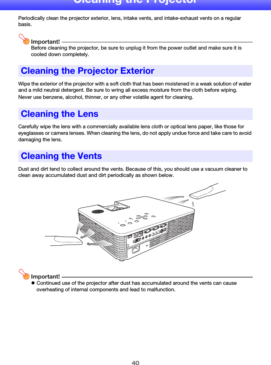 40Cleaning the ProjectorPeriodically clean the projector exterior, lens, intake vents, and intake-exhaust vents on a regular basis.Important!Before cleaning the projector, be sure to unplug it from the power outlet and make sure it is cooled down completely.Wipe the exterior of the projector with a soft cloth that has been moistened in a weak solution of water and a mild neutral detergent. Be sure to wring all excess moisture from the cloth before wiping.Never use benzene, alcohol, thinner, or any other volatile agent for cleaning.Carefully wipe the lens with a commercially available lens cloth or optical lens paper, like those for eyeglasses or camera lenses. When cleaning the lens, do not apply undue force and take care to avoid damaging the lens.Dust and dirt tend to collect around the vents. Because of this, you should use a vacuum cleaner to clean away accumulated dust and dirt periodically as shown below.Important!zContinued use of the projector after dust has accumulated around the vents can cause overheating of internal components and lead to malfunction.Cleaning the Projector ExteriorCleaning the LensCleaning the Vents