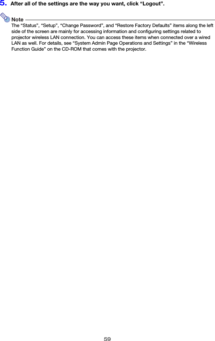 595.After all of the settings are the way you want, click “Logout”.NoteThe “Status”, “Setup”, “Change Password”, and “Restore Factory Defaults” items along the left side of the screen are mainly for accessing information and configuring settings related to projector wireless LAN connection. You can access these items when connected over a wired LAN as well. For details, see “System Admin Page Operations and Settings” in the “Wireless Function Guide” on the CD-ROM that comes with the projector.