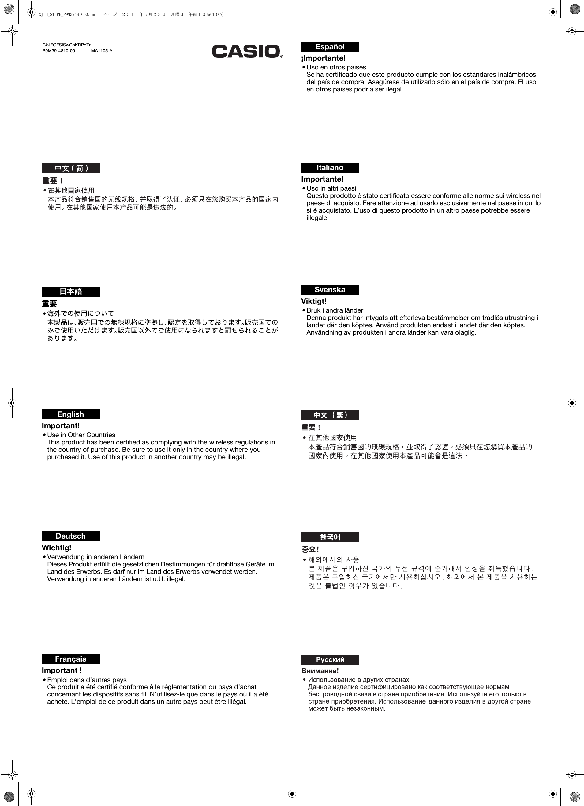 重要•海外での使用について本製品は、販売国での無線規格に準拠し、認定を取得しております。販売国でのみご使用いただけます。販売国以外でご使用になられますと罰せられることがあります。日本語Important!• Use in Other CountriesThis product has been certified as complying with the wireless regulations in the country of purchase. Be sure to use it only in the country where you purchased it. Use of this product in another country may be illegal.EnglishWichtig!• Verwendung in anderen LändernDieses Produkt erfüllt die gesetzlichen Bestimmungen für drahtlose Geräte im Land des Erwerbs. Es darf nur im Land des Erwerbs verwendet werden. Verwendung in anderen Ländern ist u.U. illegal.DeutschImportant !• Emploi dans d’autres paysCe produit a été certifié conforme à la réglementation du pays d’achat concernant les dispositifs sans fil. N’utilisez-le que dans le pays où il a été acheté. L’emploi de ce produit dans un autre pays peut être illégal.Français¡Importante!• Uso en otros paísesSe ha certificado que este producto cumple con los estándares inalámbricos del país de compra. Asegúrese de utilizarlo sólo en el país de compra. El uso en otros países podría ser ilegal.EspañolImportante!• Uso in altri paesiQuesto prodotto è stato certificato essere conforme alle norme sui wireless nel paese di acquisto. Fare attenzione ad usarlo esclusivamente nel paese in cui lo si è acquistato. L’uso di questo prodotto in un altro paese potrebbe essere illegale.ItalianoViktigt!• Bruk i andra länderDenna produkt har intygats att efterleva bestämmelser om trådlös utrustning i landet där den köptes. Använd produkten endast i landet där den köptes. Användning av produkten i andra länder kan vara olaglig.SvenskaCkJEGFSISwChKRPoTrP9M39-4810-00             MA1105-AXJ-H_ST-PB_P9M39481000.fm  1 ページ  ２０１１年５月２３日　月曜日　午前１０時４０分