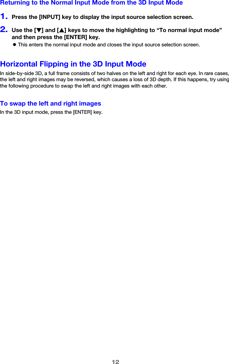 12Returning to the Normal Input Mode from the 3D Input Mode1.Press the [INPUT] key to display the input source selection screen.2.Use the [T] and [S] keys to move the highlighting to “To normal input mode” and then press the [ENTER] key.zThis enters the normal input mode and closes the input source selection screen.Horizontal Flipping in the 3D Input ModeIn side-by-side 3D, a full frame consists of two halves on the left and right for each eye. In rare cases, the left and right images may be reversed, which causes a loss of 3D depth. If this happens, try using the following procedure to swap the left and right images with each other.To swap the left and right imagesIn the 3D input mode, press the [ENTER] key.