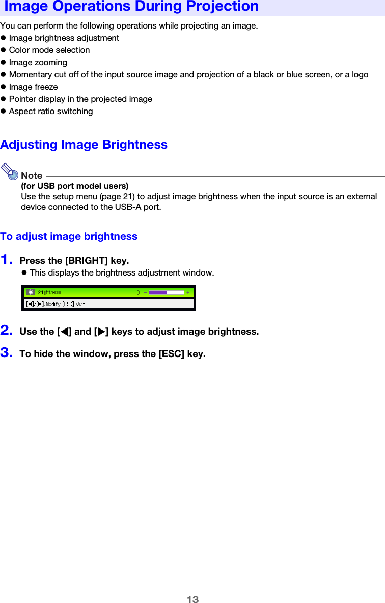 13You can perform the following operations while projecting an image.zImage brightness adjustmentzColor mode selectionzImage zoomingzMomentary cut off of the input source image and projection of a black or blue screen, or a logozImage freezezPointer display in the projected imagezAspect ratio switchingAdjusting Image BrightnessNote(for USB port model users)Use the setup menu (page 21) to adjust image brightness when the input source is an external device connected to the USB-A port.To adjust image brightness1.Press the [BRIGHT] key.zThis displays the brightness adjustment window.2.Use the [W] and [X] keys to adjust image brightness.3.To hide the window, press the [ESC] key.Image Operations During Projection