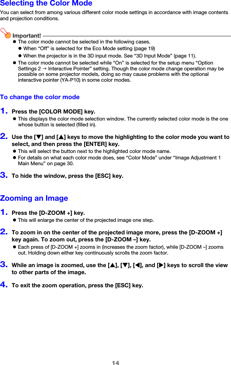 14Selecting the Color ModeYou can select from among various different color mode settings in accordance with image contents and projection conditions.Important!zThe color mode cannot be selected in the following cases.zThe color mode cannot be selected while “On” is selected for the setup menu “Option Settings 2 J Interactive Pointer” setting. Though the color mode change operation may be possible on some projector models, doing so may cause problems with the optional interactive pointer (YA-P10) in some color modes.To change the color mode1.Press the [COLOR MODE] key.zThis displays the color mode selection window. The currently selected color mode is the one whose button is selected (filled in).2.Use the [T] and [S] keys to move the highlighting to the color mode you want to select, and then press the [ENTER] key.zThis will select the button next to the highlighted color mode name.zFor details on what each color mode does, see “Color Mode” under “Image Adjustment 1 Main Menu” on page 30.3.To hide the window, press the [ESC] key.Zooming an Image1.Press the [D-ZOOM +] key.zThis will enlarge the center of the projected image one step.2.To zoom in on the center of the projected image more, press the [D-ZOOM +] key again. To zoom out, press the [D-ZOOM –] key.zEach press of [D-ZOOM +] zooms in (increases the zoom factor), while [D-ZOOM –] zooms out. Holding down either key continuously scrolls the zoom factor.3.While an image is zoomed, use the [S], [T], [W], and [X] keys to scroll the view to other parts of the image.4.To exit the zoom operation, press the [ESC] key.zWhen “Off” is selected for the Eco Mode setting (page 19)zWhen the projector is in the 3D input mode. See “3D Input Mode” (page 11).