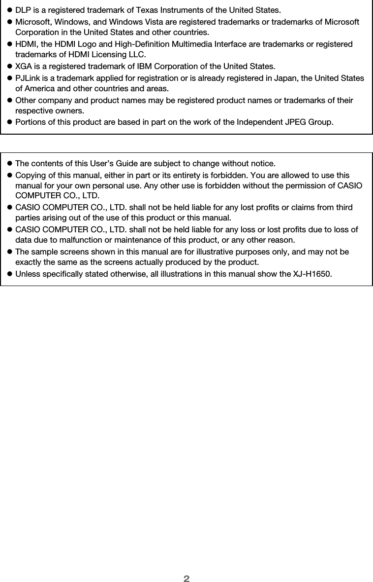 2zDLP is a registered trademark of Texas Instruments of the United States.zMicrosoft, Windows, and Windows Vista are registered trademarks or trademarks of Microsoft Corporation in the United States and other countries.zHDMI, the HDMI Logo and High-Definition Multimedia Interface are trademarks or registered trademarks of HDMI Licensing LLC.zXGA is a registered trademark of IBM Corporation of the United States.zPJLink is a trademark applied for registration or is already registered in Japan, the United States of America and other countries and areas.zOther company and product names may be registered product names or trademarks of their respective owners.zPortions of this product are based in part on the work of the Independent JPEG Group.zThe contents of this User’s Guide are subject to change without notice.zCopying of this manual, either in part or its entirety is forbidden. You are allowed to use this manual for your own personal use. Any other use is forbidden without the permission of CASIO COMPUTER CO., LTD.zCASIO COMPUTER CO., LTD. shall not be held liable for any lost profits or claims from third parties arising out of the use of this product or this manual.zCASIO COMPUTER CO., LTD. shall not be held liable for any loss or lost profits due to loss of data due to malfunction or maintenance of this product, or any other reason.zThe sample screens shown in this manual are for illustrative purposes only, and may not be exactly the same as the screens actually produced by the product.zUnless specifically stated otherwise, all illustrations in this manual show the XJ-H1650.