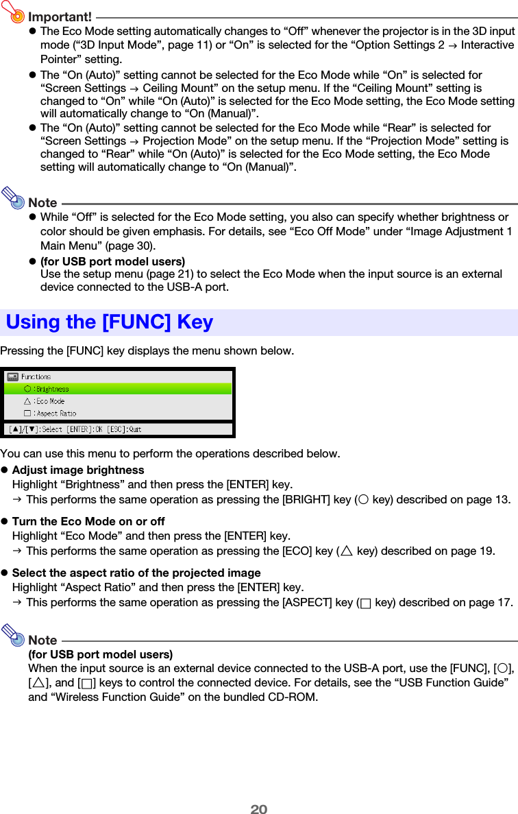 20Important!zThe Eco Mode setting automatically changes to “Off” whenever the projector is in the 3D input mode (“3D Input Mode”, page 11) or “On” is selected for the “Option Settings 2 J Interactive Pointer” setting.zThe “On (Auto)” setting cannot be selected for the Eco Mode while “On” is selected for “Screen Settings J Ceiling Mount” on the setup menu. If the “Ceiling Mount” setting is changed to “On” while “On (Auto)” is selected for the Eco Mode setting, the Eco Mode setting will automatically change to “On (Manual)”.zThe “On (Auto)” setting cannot be selected for the Eco Mode while “Rear” is selected for “Screen Settings J Projection Mode” on the setup menu. If the “Projection Mode” setting is changed to “Rear” while “On (Auto)” is selected for the Eco Mode setting, the Eco Mode setting will automatically change to “On (Manual)”.NotezWhile “Off” is selected for the Eco Mode setting, you also can specify whether brightness or color should be given emphasis. For details, see “Eco Off Mode” under “Image Adjustment 1 Main Menu” (page 30).z(for USB port model users)Use the setup menu (page 21) to select the Eco Mode when the input source is an external device connected to the USB-A port.Pressing the [FUNC] key displays the menu shown below.You can use this menu to perform the operations described below.zAdjust image brightnessHighlight “Brightness” and then press the [ENTER] key.zTurn the Eco Mode on or offHighlight “Eco Mode” and then press the [ENTER] key.zSelect the aspect ratio of the projected imageHighlight “Aspect Ratio” and then press the [ENTER] key.Note(for USB port model users)When the input source is an external device connected to the USB-A port, use the [FUNC], [O], [f], and [Z] keys to control the connected device. For details, see the “USB Function Guide” and “Wireless Function Guide” on the bundled CD-ROM.Using the [FUNC] KeyJ This performs the same operation as pressing the [BRIGHT] key (O key) described on page 13.J This performs the same operation as pressing the [ECO] key (f key) described on page 19.J This performs the same operation as pressing the [ASPECT] key (Z key) described on page 17.