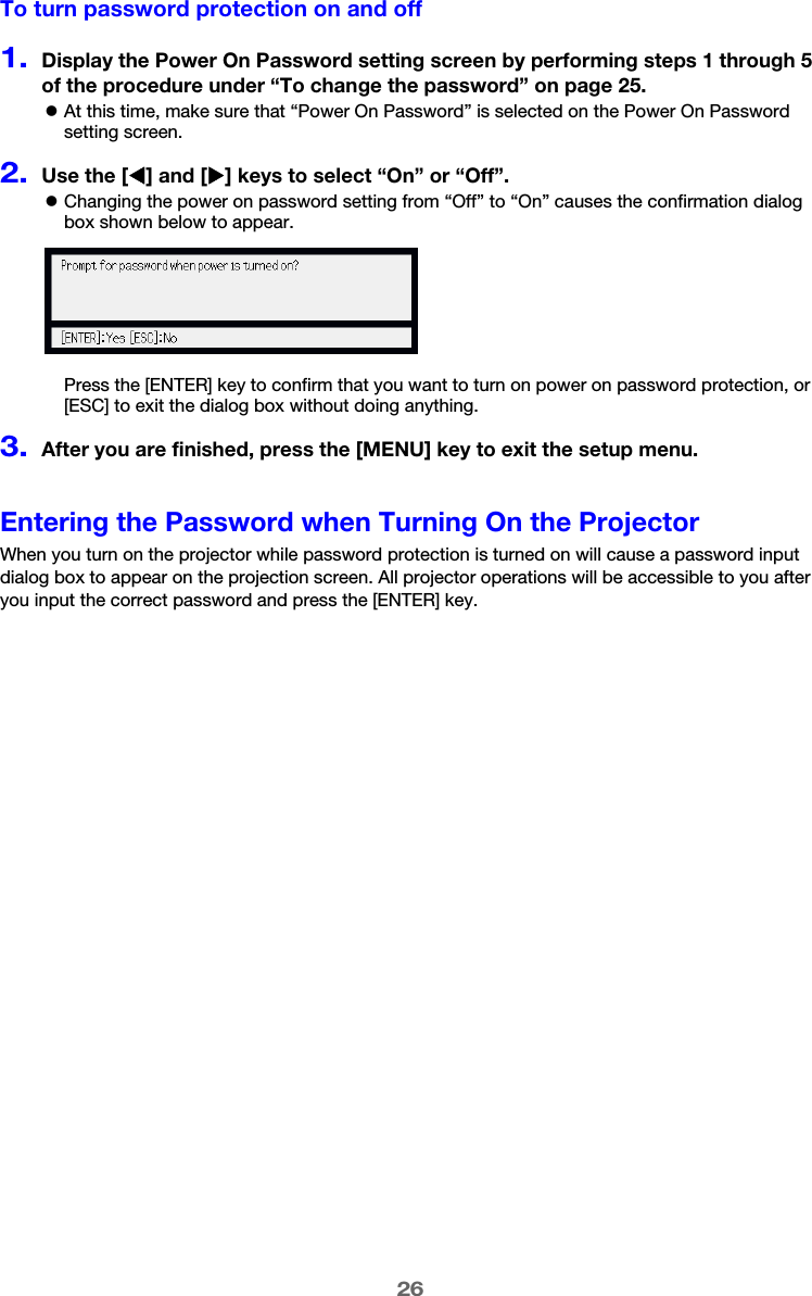 26To turn password protection on and off1.Display the Power On Password setting screen by performing steps 1 through 5 of the procedure under “To change the password” on page 25.zAt this time, make sure that “Power On Password” is selected on the Power On Password setting screen.2.Use the [W] and [X] keys to select “On” or “Off”.zChanging the power on password setting from “Off” to “On” causes the confirmation dialog box shown below to appear.Press the [ENTER] key to confirm that you want to turn on power on password protection, or [ESC] to exit the dialog box without doing anything.3.After you are finished, press the [MENU] key to exit the setup menu.Entering the Password when Turning On the ProjectorWhen you turn on the projector while password protection is turned on will cause a password input dialog box to appear on the projection screen. All projector operations will be accessible to you after you input the correct password and press the [ENTER] key.