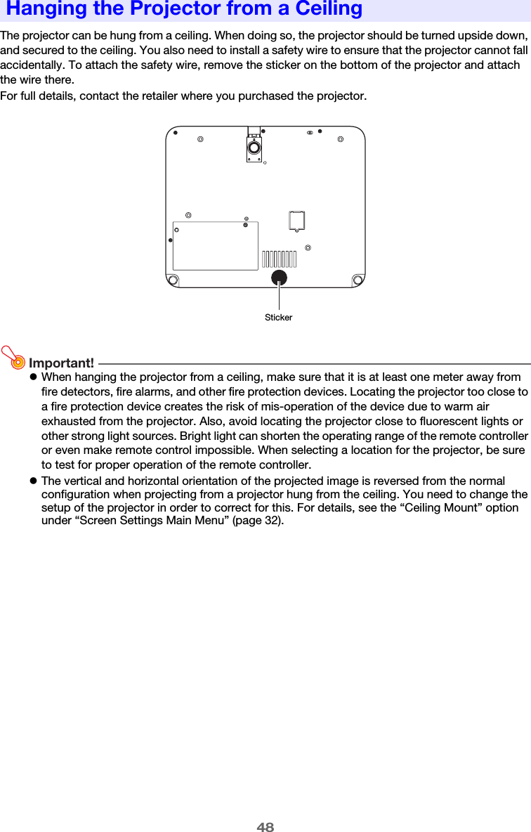 48The projector can be hung from a ceiling. When doing so, the projector should be turned upside down, and secured to the ceiling. You also need to install a safety wire to ensure that the projector cannot fall accidentally. To attach the safety wire, remove the sticker on the bottom of the projector and attach the wire there.For full details, contact the retailer where you purchased the projector.Important!zWhen hanging the projector from a ceiling, make sure that it is at least one meter away from fire detectors, fire alarms, and other fire protection devices. Locating the projector too close to a fire protection device creates the risk of mis-operation of the device due to warm air exhausted from the projector. Also, avoid locating the projector close to fluorescent lights or other strong light sources. Bright light can shorten the operating range of the remote controller or even make remote control impossible. When selecting a location for the projector, be sure to test for proper operation of the remote controller.zThe vertical and horizontal orientation of the projected image is reversed from the normal configuration when projecting from a projector hung from the ceiling. You need to change the setup of the projector in order to correct for this. For details, see the “Ceiling Mount” option under “Screen Settings Main Menu” (page 32).Hanging the Projector from a CeilingSticker