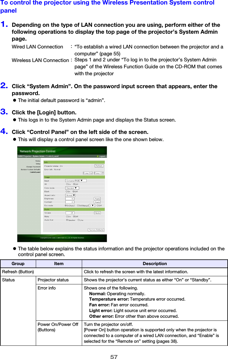57To control the projector using the Wireless Presentation System control panel1.Depending on the type of LAN connection you are using, perform either of the following operations to display the top page of the projector’s System Admin page.2.Click “System Admin”. On the password input screen that appears, enter the password.zThe initial default password is “admin”.3.Click the [Login] button.zThis logs in to the System Admin page and displays the Status screen.4.Click “Control Panel” on the left side of the screen.zThis will display a control panel screen like the one shown below.zThe table below explains the status information and the projector operations included on the control panel screen.Wired LAN Connection :“To establish a wired LAN connection between the projector and a computer” (page 55)Wireless LAN Connection : Steps 1 and 2 under “To log in to the projector’s System Admin page” of the Wireless Function Guide on the CD-ROM that comes with the projectorGroup Item DescriptionRefresh (Button) Click to refresh the screen with the latest information.Status Projector status Shows the projector’s current status as either “On” or “Standby”.Error info Shows one of the following.Normal: Operating normally.Temperature error: Temperature error occurred.Fan error: Fan error occurred.Light error: Light source unit error occurred.Other error: Error other than above occurred.Power On/Power Off (Buttons)Turn the projector on/off.[Power On] button operation is supported only when the projector is connected to a computer of a wired LAN connection, and “Enable” is selected for the “Remote on” setting (pages 38).