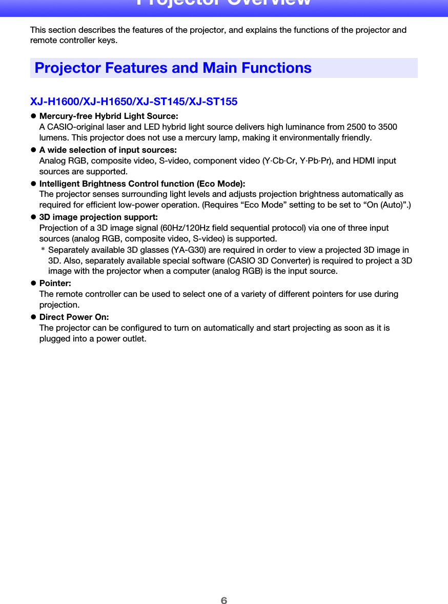 6Projector OverviewThis section describes the features of the projector, and explains the functions of the projector and remote controller keys.XJ-H1600/XJ-H1650/XJ-ST145/XJ-ST155zMercury-free Hybrid Light Source:A CASIO-original laser and LED hybrid light source delivers high luminance from 2500 to 3500 lumens. This projector does not use a mercury lamp, making it environmentally friendly.zA wide selection of input sources:Analog RGB, composite video, S-video, component video (Y·Cb·Cr, Y·Pb·Pr), and HDMI input sources are supported.zIntelligent Brightness Control function (Eco Mode):The projector senses surrounding light levels and adjusts projection brightness automatically as required for efficient low-power operation. (Requires “Eco Mode” setting to be set to “On (Auto)”.)z3D image projection support:Projection of a 3D image signal (60Hz/120Hz field sequential protocol) via one of three input sources (analog RGB, composite video, S-video) is supported.zPointer:The remote controller can be used to select one of a variety of different pointers for use during projection.zDirect Power On:The projector can be configured to turn on automatically and start projecting as soon as it is plugged into a power outlet.Projector Features and Main Functions*Separately available 3D glasses (YA-G30) are required in order to view a projected 3D image in 3D. Also, separately available special software (CASIO 3D Converter) is required to project a 3D image with the projector when a computer (analog RGB) is the input source.