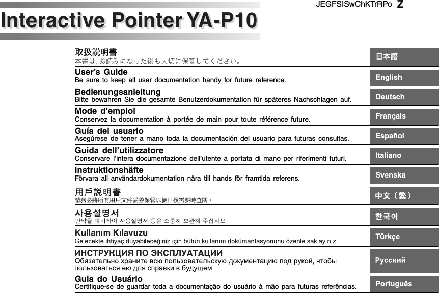 取扱説明書本書は、お読みになった後も大切に保管してください。 日本語User’s GuideBe sure to keep all user documentation handy for future reference. EnglishBedienungsanleitungBitte bewahren Sie die gesamte Benutzerdokumentation für späteres Nachschlagen auf. DeutschMode d’emploiConservez la documentation à portée de main pour toute référence future. FrançaisGuía del usuarioAsegúrese de tener a mano toda la documentación del usuario para futuras consultas. EspañolGuida dell’utilizzatoreConservare l’intera documentazione dell’utente a portata di mano per riferimenti futuri. ItalianoInstruktionshäfteFörvara all användardokumentation nära till hands för framtida referens. SvenskaGuia do UsuárioCertifique-se de guardar toda a documentação do usuário à mão para futuras referências.PortuguêsJEGFSISwChKTrRPoInteractive Pointer YA-P10Interactive Pointer YA-P10Z