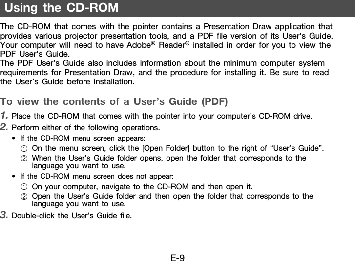 E-9The CD-ROM that comes with the pointer contains a Presentation Draw application that provides various projector presentation tools, and a PDF file version of its User’s Guide. Your computer will need to have Adobe® Reader® installed in order for you to view the PDF User’s Guide.The PDF User’s Guide also includes information about the minimum computer system requirements for Presentation Draw, and the procedure for installing it. Be sure to read the User’s Guide before installation. To view the contents of a User’s Guide (PDF)1. Place the CD-ROM that comes with the pointer into your computer’s CD-ROM drive.2. Perform either of the following operations.• If the CD-ROM menu screen appears:• If the CD-ROM menu screen does not appear:3. Double-click the User’s Guide file.Using the CD-ROM1On the menu screen, click the [Open Folder] button to the right of “User’s Guide”.2When the User’s Guide folder opens, open the folder that corresponds to the language you want to use.1On your computer, navigate to the CD-ROM and then open it.2Open the User’s Guide folder and then open the folder that corresponds to the language you want to use.