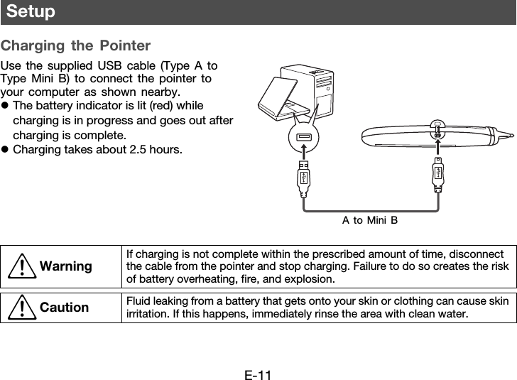 E-11Charging the PointerUse the supplied USB cable (Type A to Type Mini B) to connect the pointer to your computer as shown nearby.zThe battery indicator is lit (red) while charging is in progress and goes out after charging is complete.zCharging takes about 2.5 hours.Setup*Warning If charging is not complete within the prescribed amount of time, disconnect the cable from the pointer and stop charging. Failure to do so creates the risk of battery overheating, fire, and explosion.*Caution Fluid leaking from a battery that gets onto your skin or clothing can cause skin irritation. If this happens, immediately rinse the area with clean water.A to Mini B