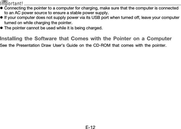 E-12Important!Important!Important!zConnecting the pointer to a computer for charging, make sure that the computer is connected to an AC power source to ensure a stable power supply.zIf your computer does not supply power via its USB port when turned off, leave your computer turned on while charging the pointer.zThe pointer cannot be used while it is being charged.Installing the Software that Comes with the Pointer on a ComputerSee the Presentation Draw User’s Guide on the CD-ROM that comes with the pointer.