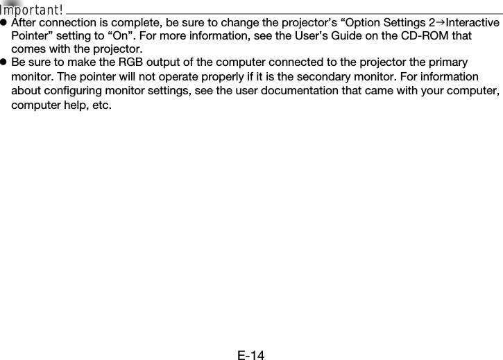 E-14Important!Important!Important!zAfter connection is complete, be sure to change the projector’s “Option Settings 2Interactive Pointer” setting to “On”. For more information, see the User’s Guide on the CD-ROM that comes with the projector.zBe sure to make the RGB output of the computer connected to the projector the primary monitor. The pointer will not operate properly if it is the secondary monitor. For information about configuring monitor settings, see the user documentation that came with your computer, computer help, etc.