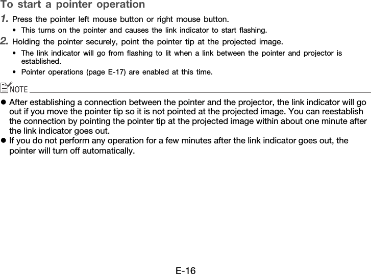 E-16To start a pointer operation1. Press the pointer left mouse button or right mouse button.• This turns on the pointer and causes the link indicator to start flashing.2. Holding the pointer securely, point the pointer tip at the projected image.• The link indicator will go from flashing to lit when a link between the pointer and projector is established.• Pointer operations (page E-17) are enabled at this time.NOTEzAfter establishing a connection between the pointer and the projector, the link indicator will go out if you move the pointer tip so it is not pointed at the projected image. You can reestablish the connection by pointing the pointer tip at the projected image within about one minute after the link indicator goes out.zIf you do not perform any operation for a few minutes after the link indicator goes out, the pointer will turn off automatically.