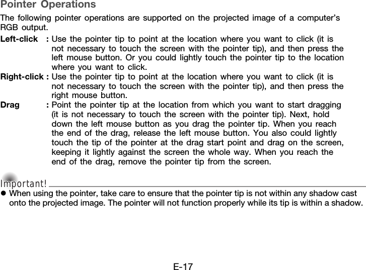 E-17Pointer OperationsThe following pointer operations are supported on the projected image of a computer’s RGB output.Important!Important!Important!zWhen using the pointer, take care to ensure that the pointer tip is not within any shadow cast onto the projected image. The pointer will not function properly while its tip is within a shadow.Left-click : Use the pointer tip to point at the location where you want to click (it is not necessary to touch the screen with the pointer tip), and then press the left mouse button. Or you could lightly touch the pointer tip to the location where you want to click.Right-click : Use the pointer tip to point at the location where you want to click (it is not necessary to touch the screen with the pointer tip), and then press the right mouse button.Drag : Point the pointer tip at the location from which you want to start dragging (it is not necessary to touch the screen with the pointer tip). Next, hold down the left mouse button as you drag the pointer tip. When you reach the end of the drag, release the left mouse button. You also could lightly touch the tip of the pointer at the drag start point and drag on the screen, keeping it lightly against the screen the whole way. When you reach the end of the drag, remove the pointer tip from the screen.