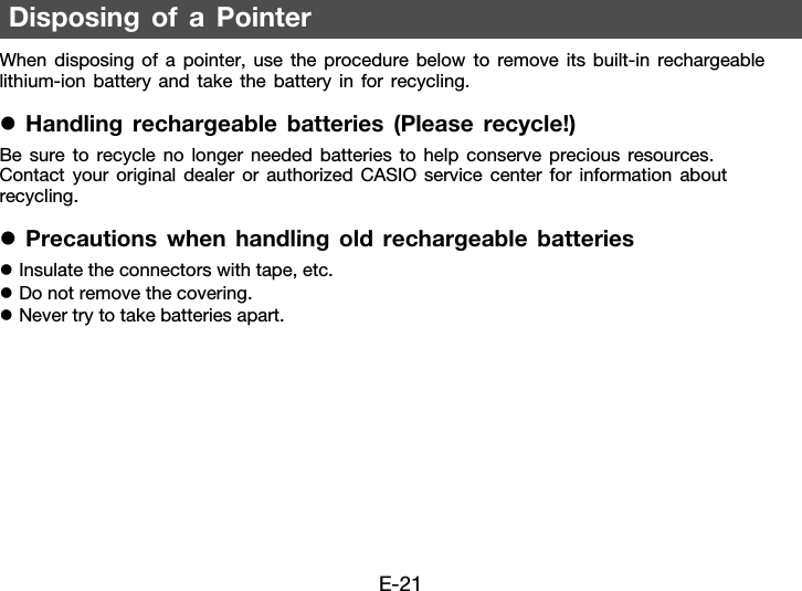 E-21When disposing of a pointer, use the procedure below to remove its built-in rechargeable lithium-ion battery and take the battery in for recycling.zHandling rechargeable batteries (Please recycle!)Be sure to recycle no longer needed batteries to help conserve precious resources. Contact your original dealer or authorized CASIO service center for information about recycling.zPrecautions when handling old rechargeable batterieszInsulate the connectors with tape, etc.zDo not remove the covering.zNever try to take batteries apart.Disposing of a Pointer