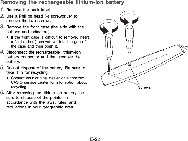 E-22Removing the rechargeable lithium-ion battery1. Remove the back label.2. Use a Phillips head (+) screwdriver to remove the two screws.3. Remove the front case (the side with the buttons and indicators).• If the front case is difficult to remove, insert a flat blade (–) screwdriver into the gap of the case and then open it.4. Disconnect the rechargeable lithium-ion battery connector and then remove the battery.5. Do not dispose of the battery. Be sure to take it in for recycling.• Contact your original dealer or authorized CASIO service center for information about recycling.6. After removing the lithium-ion battery, be sure to dispose of the pointer in accordance with the laws, rules, and regulations in your geographic area.Screws