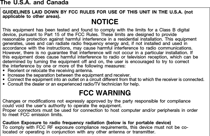 The U.S.A. and CanadaGUIDELINES LAID DOWN BY FCC RULES FOR USE OF THIS UNIT IN THE U.S.A. (not applicable to other areas). NOTICEThis equipment has been tested and found to comply with the limits for a Class B digital device, pursuant to Part 15 of the FCC Rules. These limits are designed to provide reasonable protection against harmful interference in a residential installation. This equipment generates, uses and can radiate radio frequency energy and, if not installed and used in accordance with the instructions, may cause harmful interference to radio communications. However, there is no guarantee that interference will not occur in a particular installation. If this equipment does cause harmful interference to radio or television reception, which can be determined by turning the equipment off and on, the user is encouraged to try to correct the interference by one or more of the following measures:• Reorient or relocate the receiving antenna.• Increase the separation between the equipment and receiver.• Connect the equipment into an outlet on a circuit different from that to which the receiver is connected.• Consult the dealer or an experienced radio/TV technician for help.FCC WARNINGChanges or modifications not expressly approved by the party responsible for compliance could void the user’s authority to operate the equipment.Proper connectors must be used for connection to host computer and/or peripherals in order to meet FCC emission limits.Caution Exposure to radio frequency radiation (below is for portable device)To comply with FCC RF exposure compliance requirements, this device must not be co-located or operating in conjunction with any other antenna or transmitter.