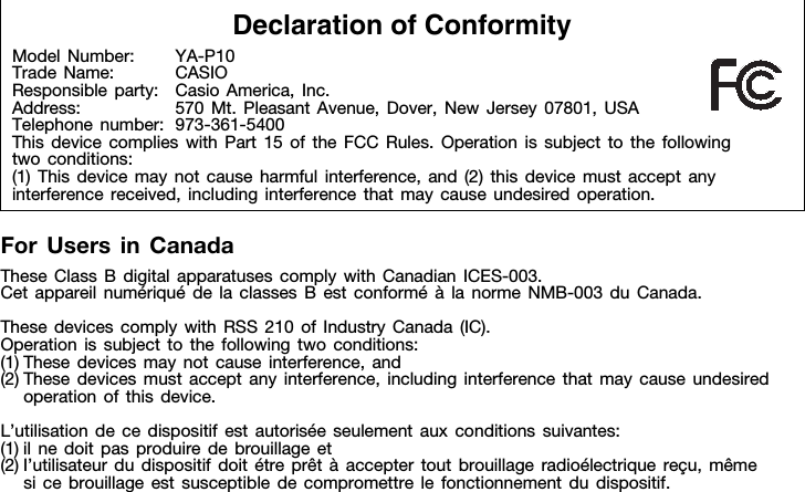 For Users in CanadaThese Class B digital apparatuses comply with Canadian ICES-003.Cet appareil numériqué de la classes B est conformé à la norme NMB-003 du Canada.These devices comply with RSS 210 of Industry Canada (IC).Operation is subject to the following two conditions:(1) These devices may not cause interference, and(2) These devices must accept any interference, including interference that may cause undesired operation of this device.L’utilisation de ce dispositif est autorisée seulement aux conditions suivantes:(1) il ne doit pas produire de brouillage et(2) I’utilisateur du dispositif doit étre prêt à accepter tout brouillage radioélectrique reçu, même si ce brouillage est susceptible de compromettre le fonctionnement du dispositif.Declaration of ConformityModel Number: YA-P10Trade Name: CASIOResponsible party: Casio America, Inc.Address: 570 Mt. Pleasant Avenue, Dover, New Jersey 07801, USATelephone number: 973-361-5400This device complies with Part 15 of the FCC Rules. Operation is subject to the following two conditions:(1) This device may not cause harmful interference, and (2) this device must accept any interference received, including interference that may cause undesired operation.