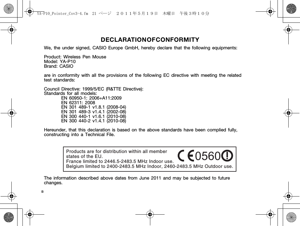 DECLARATION OF CO NFORMITYWe, the under signed, CASIO Europe GmbH, hereby declare that the following equipments:Product: Wireless Pen MouseModel: YA-P10Brand: CASIOare in conformity with all the provisions of the following EC directive with meeting the related test standards:Council Directive: 1999/5/EC (R&amp;TTE Directive):Standards for all models:EN 60950-1: 2006+A11:2009EN 62311: 2008EN 301 489-1 v1.8.1 (2008-04)EN 301 489-3 v1.4.1 (2002-08)EN 300 440-1 v1.6.1 (2010-08)EN 300 440-2 v1.4.1 (2010-08)Hereunder, that this declaration is based on the above standards have been complied fully, constructing into a Technical File.The information described above dates from June 2011 and may be subjected to future changes.Products are for distribution within all member states of the EU. France limited to 2446.5-2483.5 MHz Indoor use. Belgium limited to 2400-2483.5 MHz Indoor, 2460-2483.5 MHz Outdoor use.0560BYA-P10_Pointer_Cov3-4.fm  21 ページ  ２０１１年５月１９日　木曜日　午後３時１０分