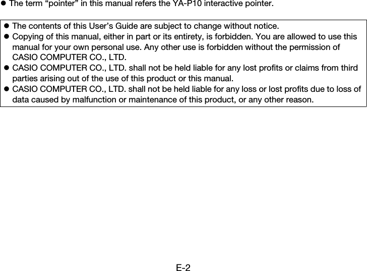 E-2zThe term “pointer” in this manual refers the YA-P10 interactive pointer.zThe contents of this User’s Guide are subject to change without notice.zCopying of this manual, either in part or its entirety, is forbidden. You are allowed to use this manual for your own personal use. Any other use is forbidden without the permission of CASIO COMPUTER CO., LTD.zCASIO COMPUTER CO., LTD. shall not be held liable for any lost profits or claims from third parties arising out of the use of this product or this manual.zCASIO COMPUTER CO., LTD. shall not be held liable for any loss or lost profits due to loss of data caused by malfunction or maintenance of this product, or any other reason.